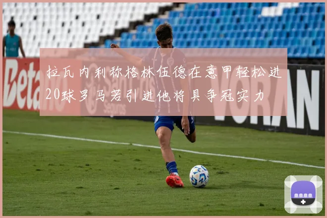 拉瓦内利称格林伍德在意甲轻松进20球罗马若引进他将具争冠实力