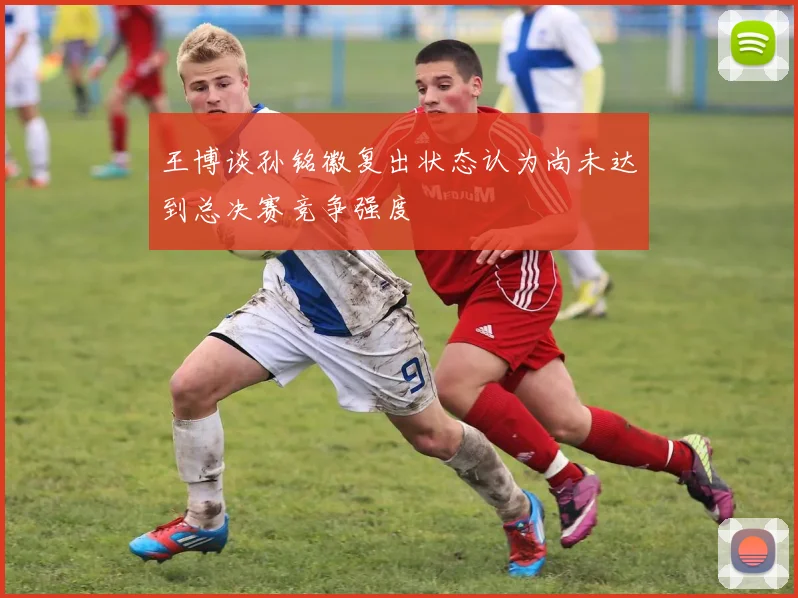 王博谈孙铭徽复出状态认为尚未达到总决赛竞争强度