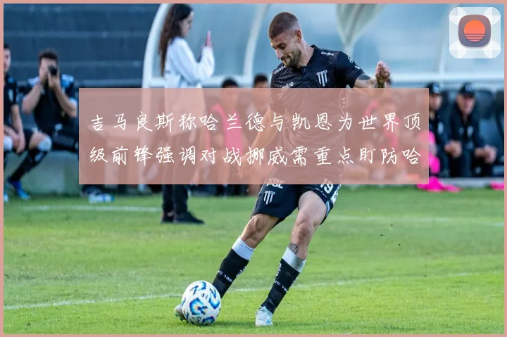 吉马良斯称哈兰德与凯恩为世界顶级前锋强调对战挪威需重点盯防哈兰德