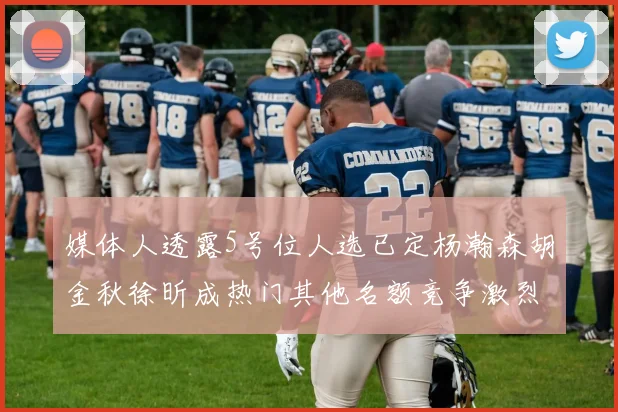 媒体人透露5号位人选已定杨瀚森胡金秋徐昕成热门其他名额竞争激烈