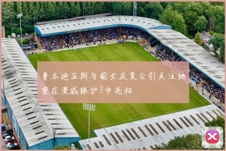 鲁本迪亚斯与前女友复合引关注她曾在漫威银护3中亮相