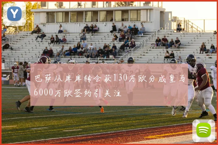 巴萨从库库转会获130万欧分成皇马6000万欧签约引关注