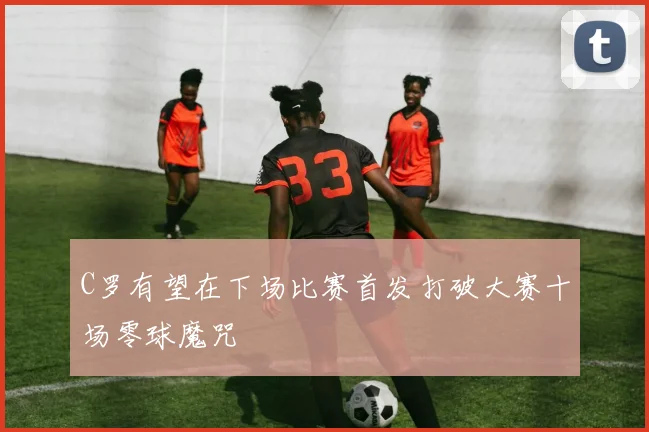 C罗有望在下场比赛首发打破大赛十场零球魔咒