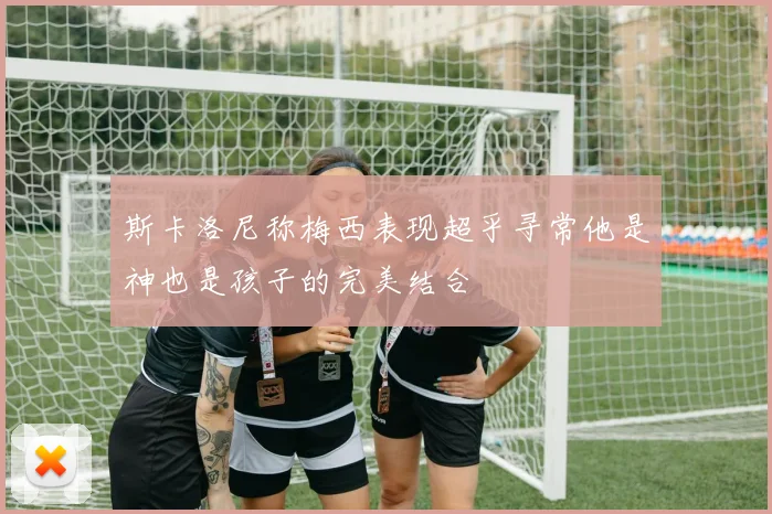 斯卡洛尼称梅西表现超乎寻常他是神也是孩子的完美结合