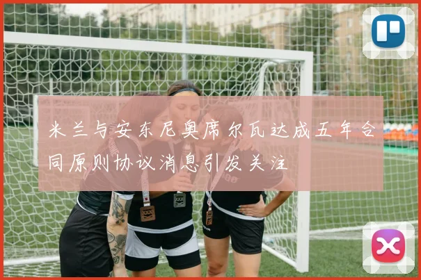 米兰与安东尼奥席尔瓦达成五年合同原则协议消息引发关注