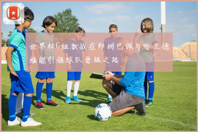 世界杯G组激战在即姆巴佩与哈兰德谁能引领球队晋级之路