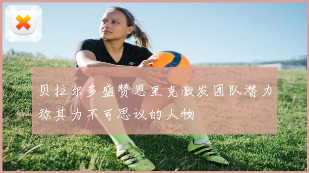 贝拉尔多盛赞恩里克激发团队潜力称其为不可思议的人物
