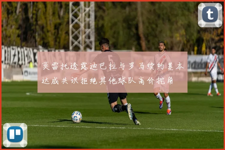 莫雷托透露迪巴拉与罗马续约基本达成共识拒绝其他球队高价挖角