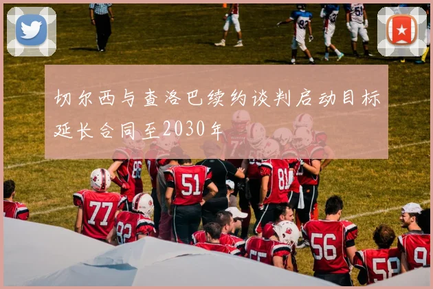 切尔西与查洛巴续约谈判启动目标延长合同至2030年