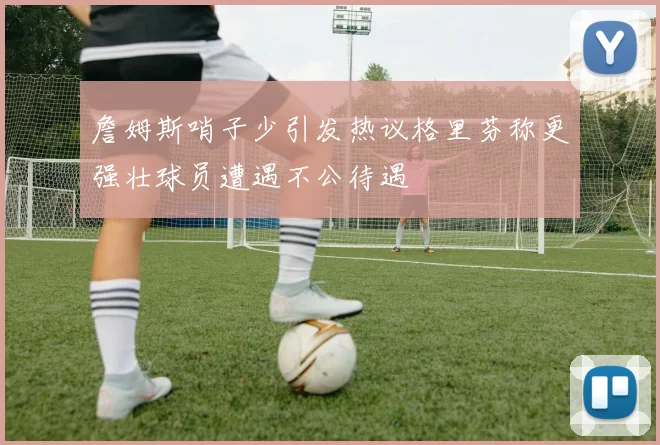詹姆斯哨子少引发热议格里芬称更强壮球员遭遇不公待遇