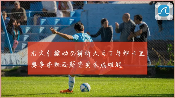 尤文引援动态解析大马丁与维卡里奥争夺凯西薪资要求成难题