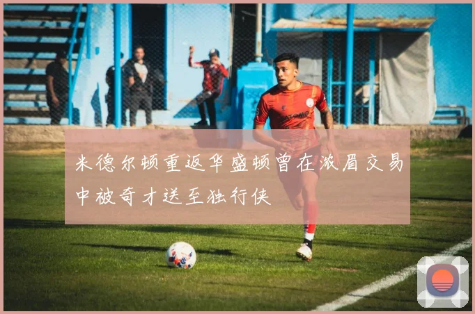 米德尔顿重返华盛顿曾在浓眉交易中被奇才送至独行侠