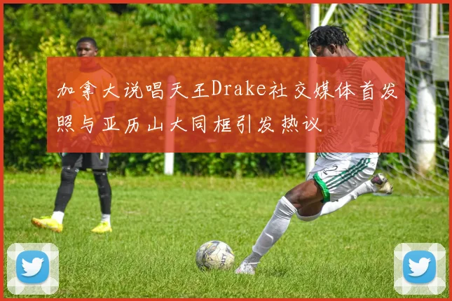 加拿大说唱天王Drake社交媒体首发照与亚历山大同框引发热议