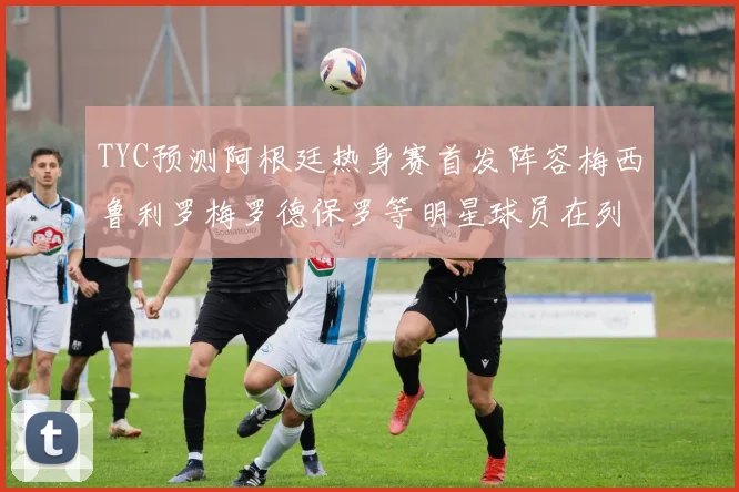 TYC预测阿根廷热身赛首发阵容梅西鲁利罗梅罗德保罗等明星球员在列