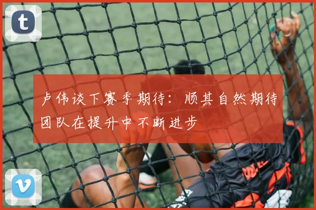 卢伟谈下赛季期待：顺其自然期待团队在提升中不断进步