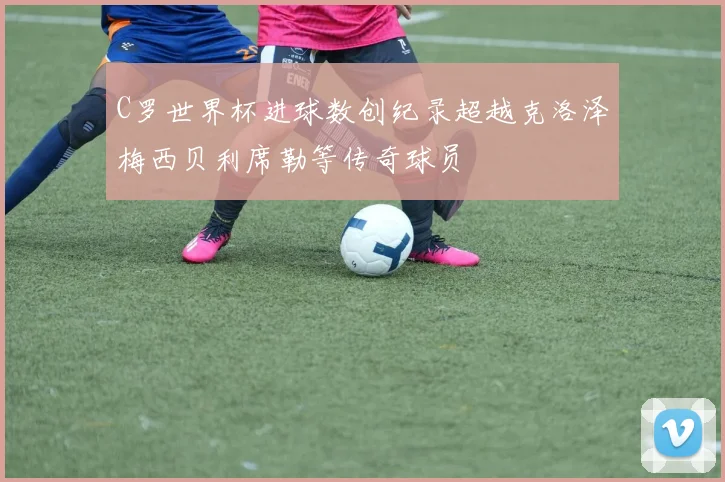 C罗世界杯进球数创纪录超越克洛泽梅西贝利席勒等传奇球员