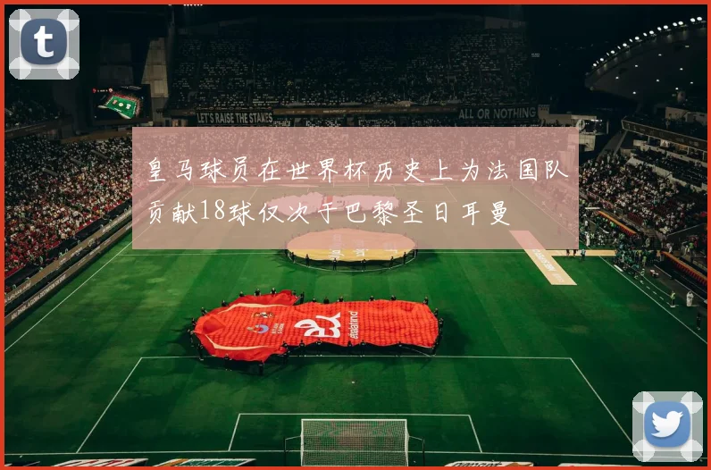 皇马球员在世界杯历史上为法国队贡献18球仅次于巴黎圣日耳曼