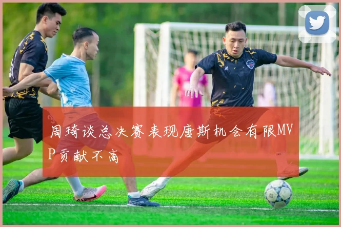 周琦谈总决赛表现唐斯机会有限MVP贡献不高