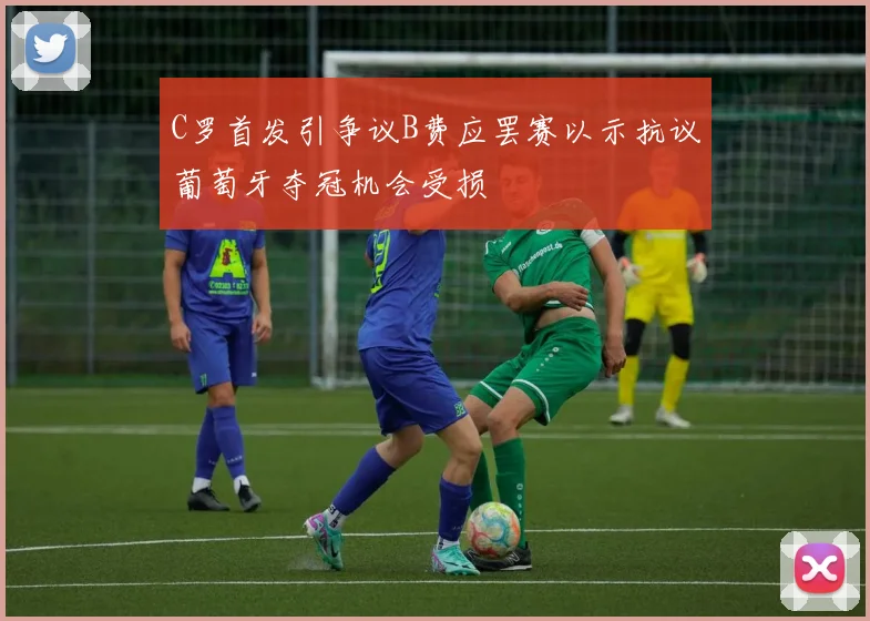 C罗首发引争议B费应罢赛以示抗议葡萄牙夺冠机会受损