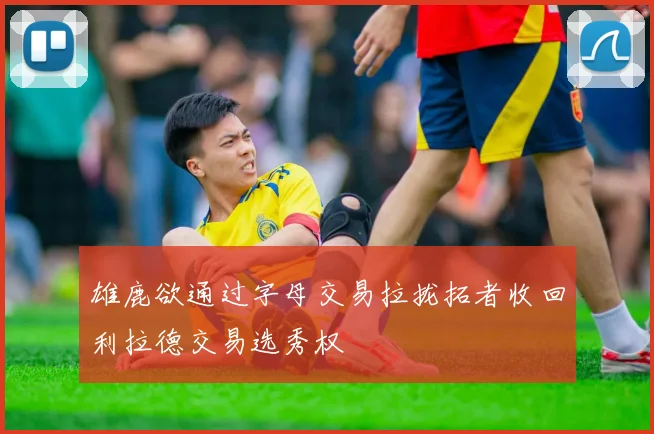 雄鹿欲通过字母交易拉拢拓者收回利拉德交易选秀权